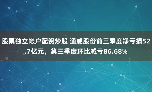 股票独立帐户配资炒股 通威股份前三季度净亏损52.7亿元，第三季度环比减亏86.68%