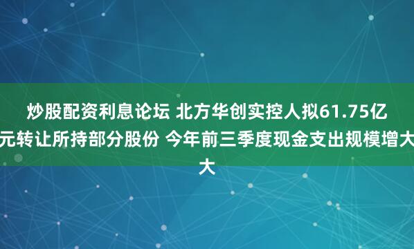 炒股配资利息论坛 北方华创实控人拟61.75亿元转让所持部分股份 今年前三季度现金支出规模增大