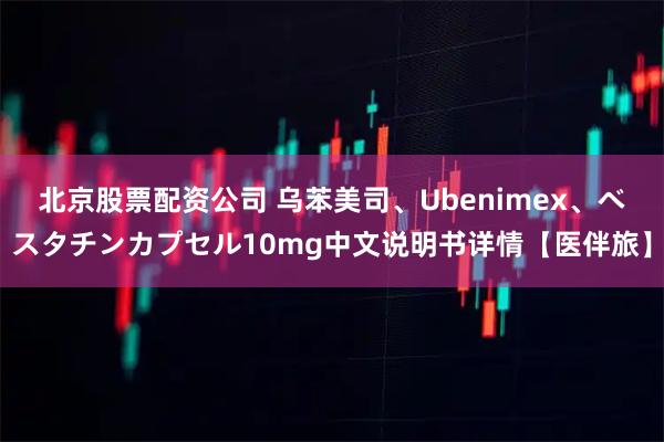 北京股票配资公司 乌苯美司、Ubenimex、ベスタチンカプセル10mg中文说明书详情【医伴旅】