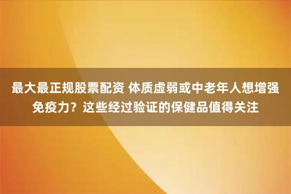 最大最正规股票配资 体质虚弱或中老年人想增强免疫力？这些经过验证的保健品值得关注