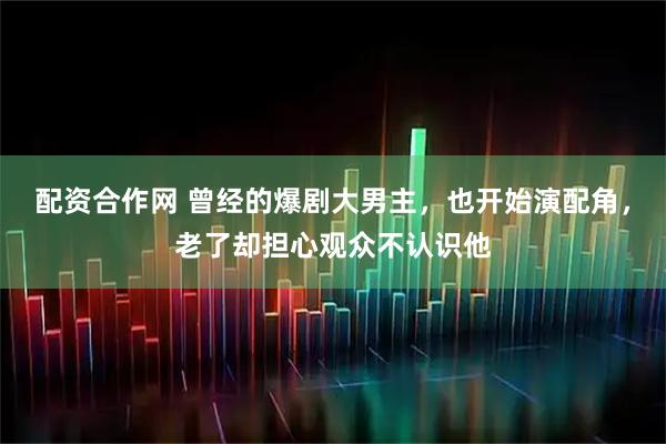 配资合作网 曾经的爆剧大男主，也开始演配角，老了却担心观众不认识他
