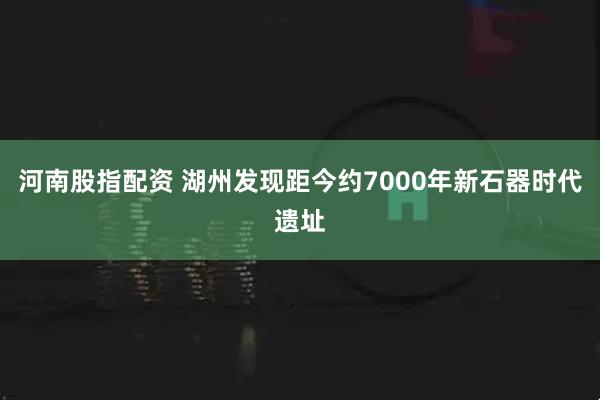 河南股指配资 湖州发现距今约7000年新石器时代遗址