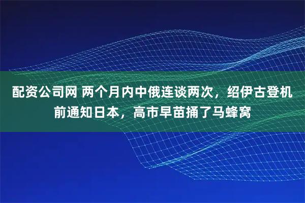 配资公司网 两个月内中俄连谈两次，绍伊古登机前通知日本，高市早苗捅了马蜂窝