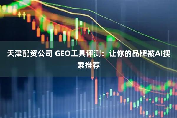 天津配资公司 GEO工具评测：让你的品牌被AI搜索推荐
