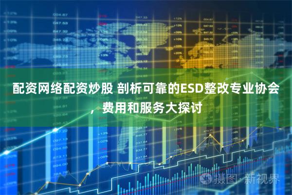 配资网络配资炒股 剖析可靠的ESD整改专业协会，费用和服务大探讨