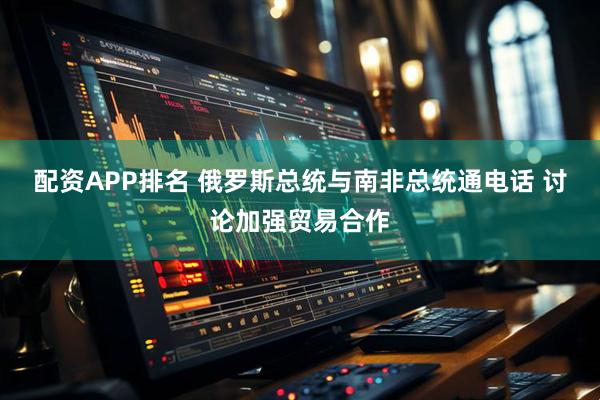 配资APP排名 俄罗斯总统与南非总统通电话 讨论加强贸易合作