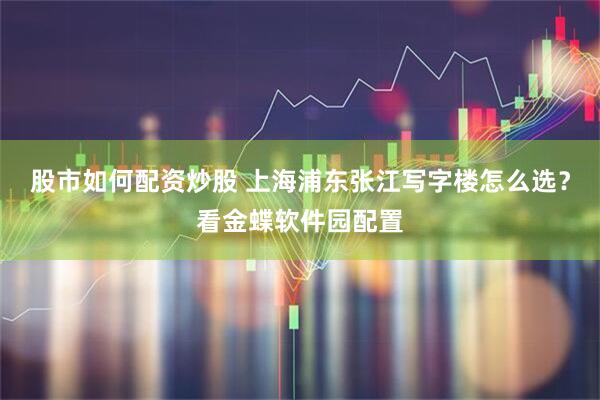 股市如何配资炒股 上海浦东张江写字楼怎么选？看金蝶软件园配置