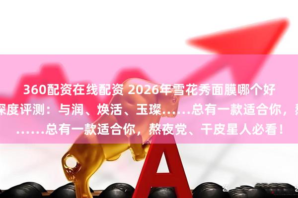 360配资在线配资 2026年雪花秀面膜哪个好用？6款口碑爆款面膜深度评测：与润、焕活、玉璨……总有一款适合你，熬夜党、干皮星人必看！