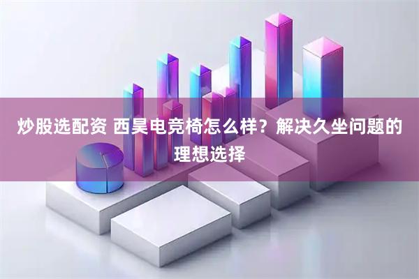 炒股选配资 西昊电竞椅怎么样？解决久坐问题的理想选择