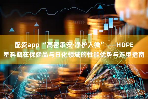 配资app “高密承安·净护入微” ——HDPE塑料瓶在保健品与日化领域的性能优势与选型指南