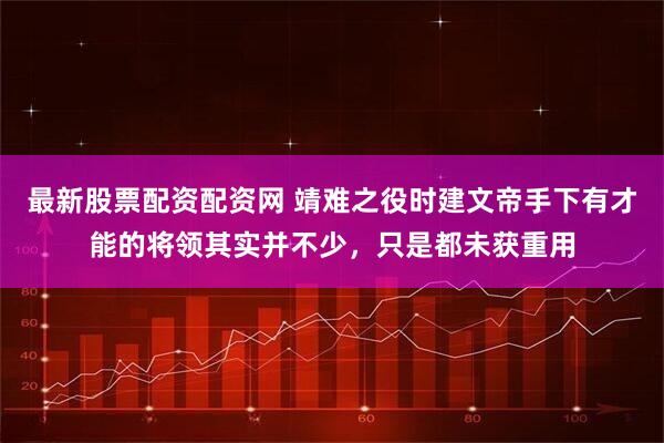 最新股票配资配资网 靖难之役时建文帝手下有才能的将领其实并不少，只是都未获重用
