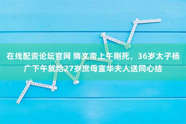 在线配资论坛官网 隋文帝上午刚死，36岁太子杨广下午就给27岁庶母宣华夫人送同心结