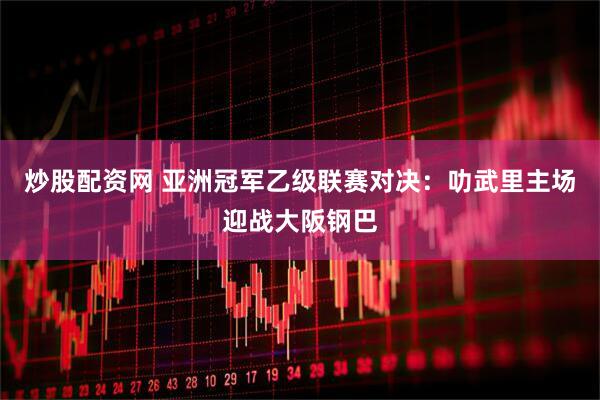 炒股配资网 亚洲冠军乙级联赛对决：叻武里主场迎战大阪钢巴