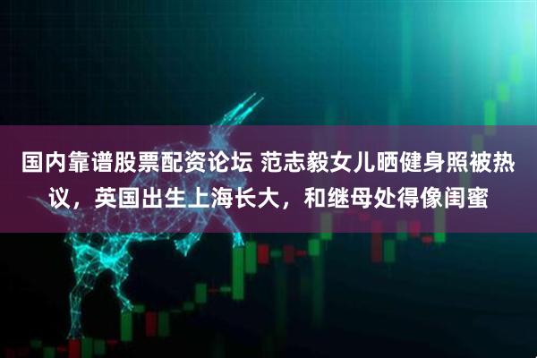 国内靠谱股票配资论坛 范志毅女儿晒健身照被热议，英国出生上海长大，和继母处得像闺蜜