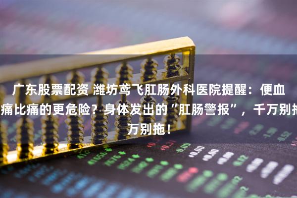 广东股票配资 潍坊鸢飞肛肠外科医院提醒：便血不痛比痛的更危险？身体发出的“肛肠警报”，千万别拖！