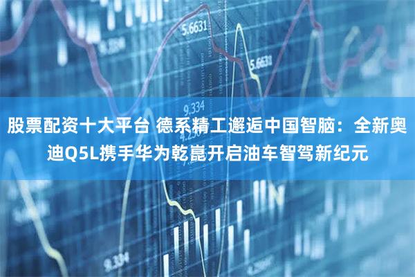 股票配资十大平台 德系精工邂逅中国智脑：全新奥迪Q5L携手华为乾崑开启油车智驾新纪元