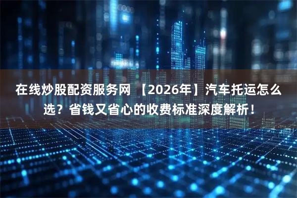 在线炒股配资服务网 【2026年】汽车托运怎么选？省钱又省心的收费标准深度解析！
