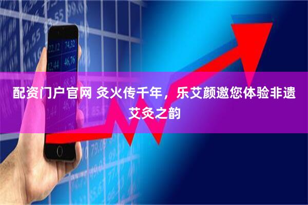 配资门户官网 灸火传千年，乐艾颜邀您体验非遗艾灸之韵