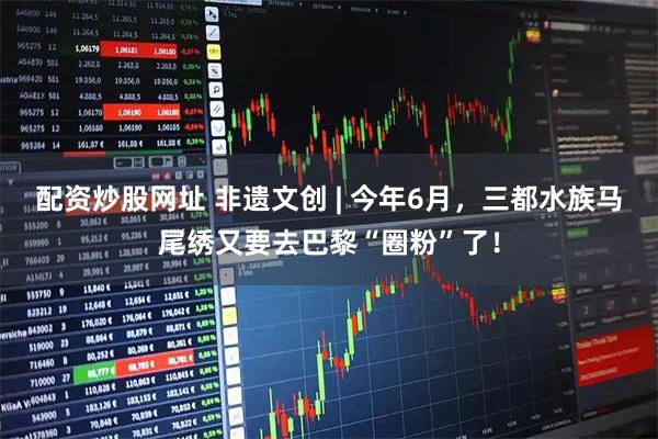 配资炒股网址 非遗文创 | 今年6月，三都水族马尾绣又要去巴黎“圈粉”了！