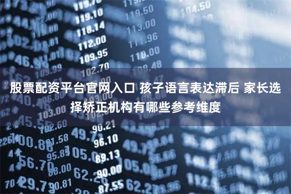 股票配资平台官网入口 孩子语言表达滞后 家长选择矫正机构有哪些参考维度
