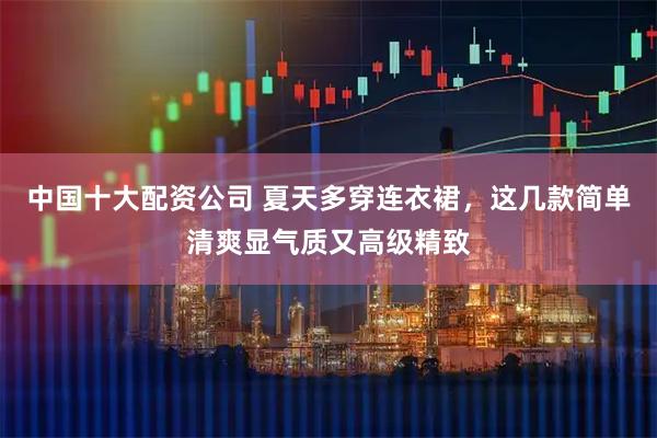 中国十大配资公司 夏天多穿连衣裙，这几款简单清爽显气质又高级精致