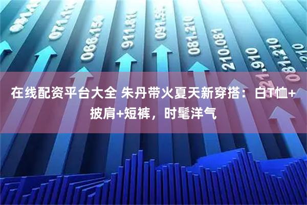 在线配资平台大全 朱丹带火夏天新穿搭:白T恤+披肩+短裤,时髦洋气