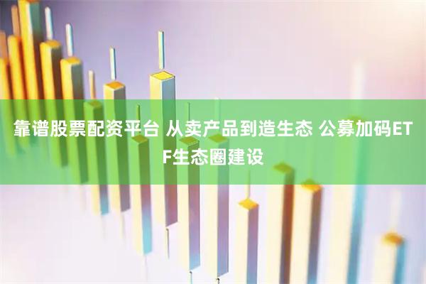靠谱股票配资平台 从卖产品到造生态 公募加码ETF生态圈建设